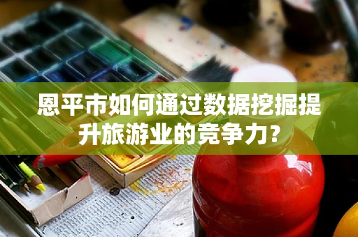 恩平市如何通过数据挖掘提升旅游业的竞争力？
