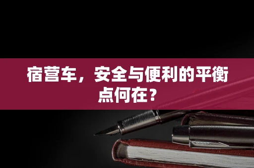 宿营车，安全与便利的平衡点何在？