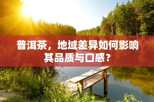 普洱茶，地域差异如何影响其品质与口感？