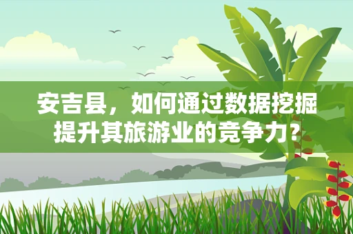 安吉县，如何通过数据挖掘提升其旅游业的竞争力？