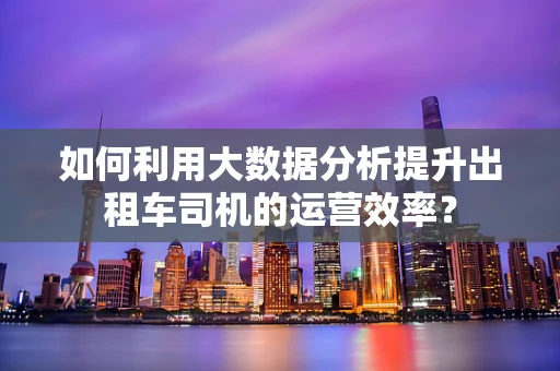 如何利用大数据分析提升出租车司机的运营效率？