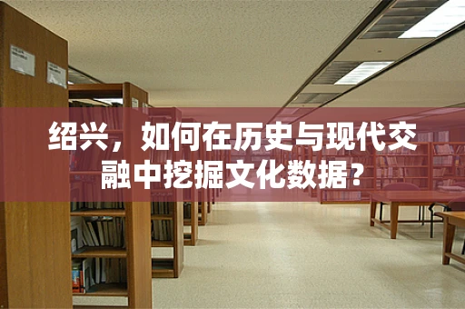 绍兴，如何在历史与现代交融中挖掘文化数据？