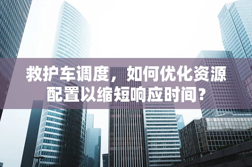 救护车调度，如何优化资源配置以缩短响应时间？
