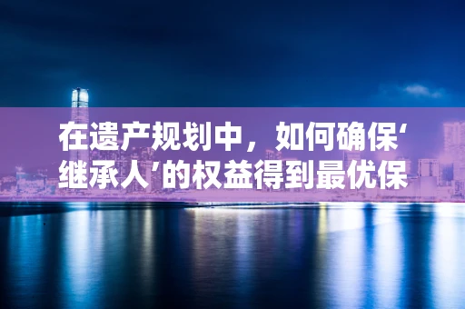 在遗产规划中，如何确保‘继承人’的权益得到最优保障？