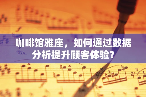 咖啡馆雅座，如何通过数据分析提升顾客体验？
