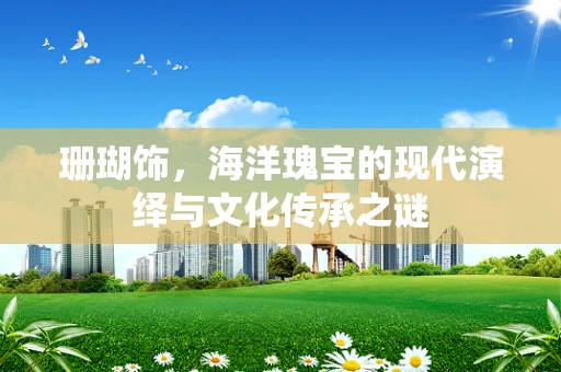 珊瑚饰，海洋瑰宝的现代演绎与文化传承之谜