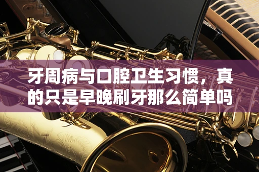 牙周病与口腔卫生习惯，真的只是早晚刷牙那么简单吗？