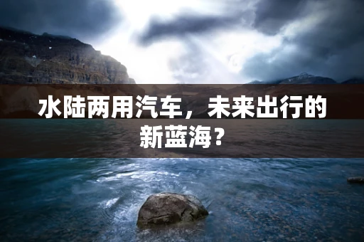 水陆两用汽车，未来出行的新蓝海？
