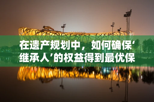 在遗产规划中，如何确保‘继承人’的权益得到最优保障？
