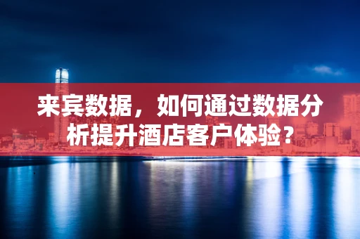 来宾数据，如何通过数据分析提升酒店客户体验？