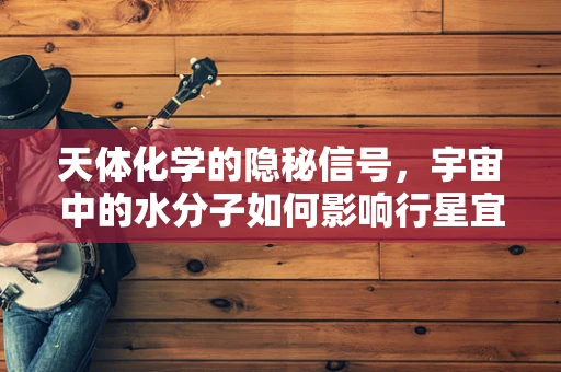 天体化学的隐秘信号，宇宙中的水分子如何影响行星宜居性？