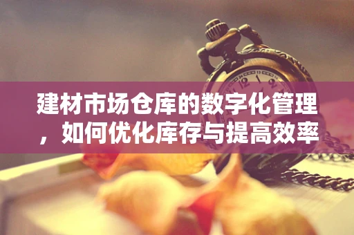 建材市场仓库的数字化管理，如何优化库存与提高效率？