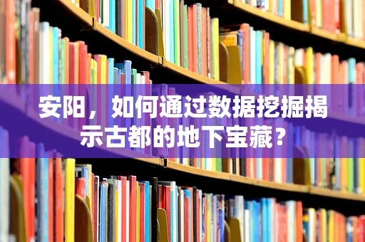 安阳，如何通过数据挖掘揭示古都的地下宝藏？