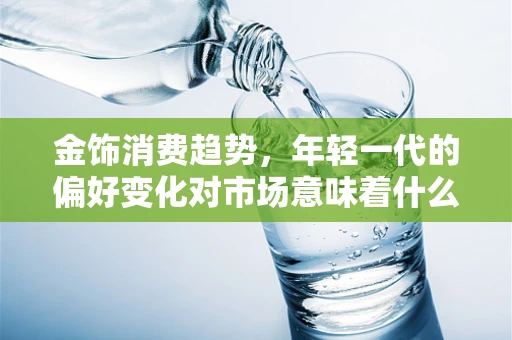 金饰消费趋势，年轻一代的偏好变化对市场意味着什么？