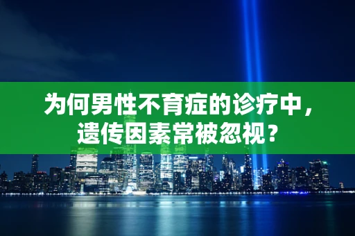 为何男性不育症的诊疗中，遗传因素常被忽视？