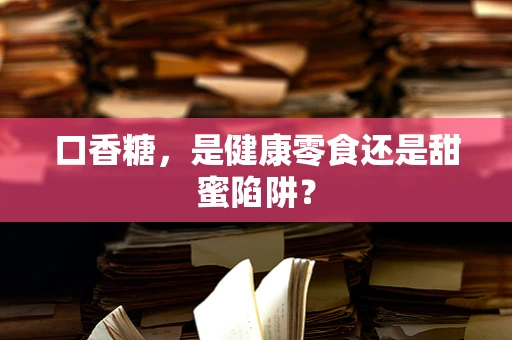 口香糖，是健康零食还是甜蜜陷阱？