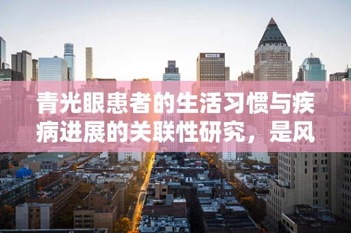 青光眼患者的生活习惯与疾病进展的关联性研究，是风险因素还是保护伞？