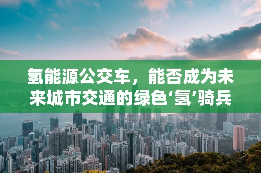 氢能源公交车，能否成为未来城市交通的绿色‘氢’骑兵？