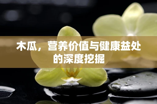 木瓜，营养价值与健康益处的深度挖掘