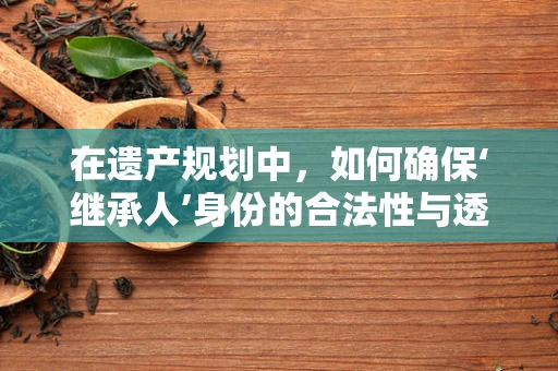 在遗产规划中，如何确保‘继承人’身份的合法性与透明性？