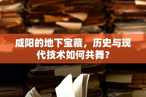 咸阳的地下宝藏，历史与现代技术如何共舞？