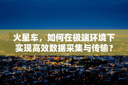 火星车，如何在极端环境下实现高效数据采集与传输？