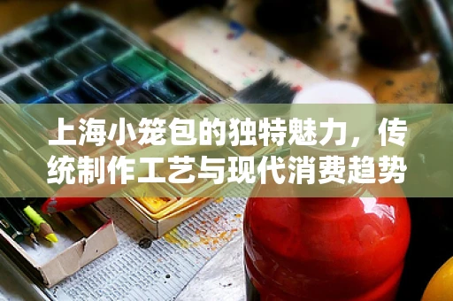 上海小笼包的独特魅力，传统制作工艺与现代消费趋势的碰撞