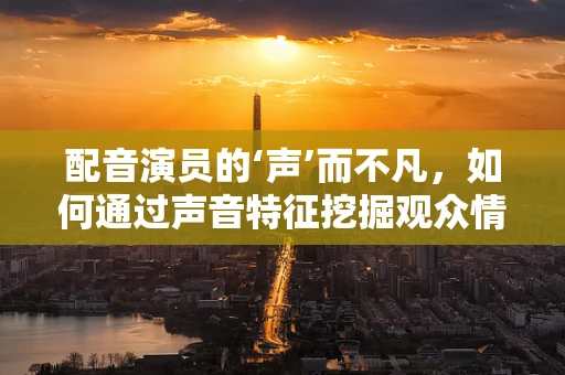 配音演员的‘声’而不凡，如何通过声音特征挖掘观众情感共鸣？