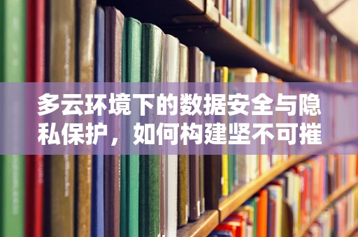 多云环境下的数据安全与隐私保护，如何构建坚不可摧的盾牌？