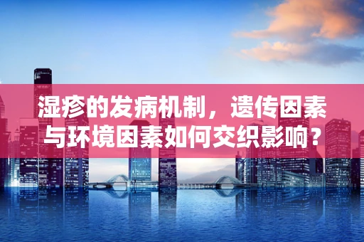 湿疹的发病机制，遗传因素与环境因素如何交织影响？