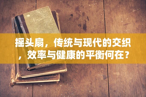 摇头扇，传统与现代的交织，效率与健康的平衡何在？