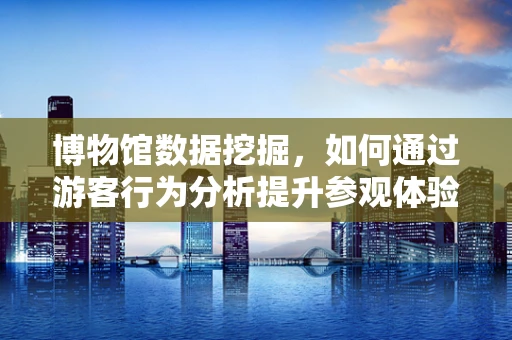 博物馆数据挖掘，如何通过游客行为分析提升参观体验？