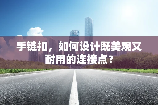 手链扣，如何设计既美观又耐用的连接点？