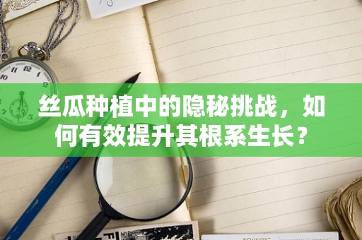 丝瓜种植中的隐秘挑战，如何有效提升其根系生长？