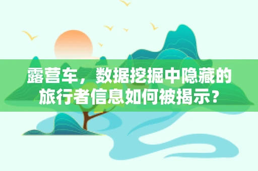 露营车，数据挖掘中隐藏的旅行者信息如何被揭示？