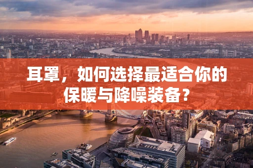 耳罩，如何选择最适合你的保暖与降噪装备？