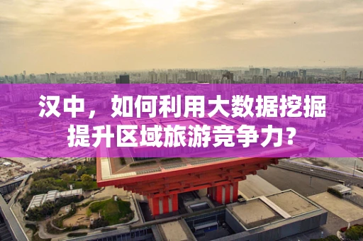 汉中，如何利用大数据挖掘提升区域旅游竞争力？