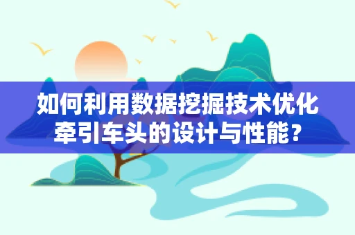 如何利用数据挖掘技术优化牵引车头的设计与性能？