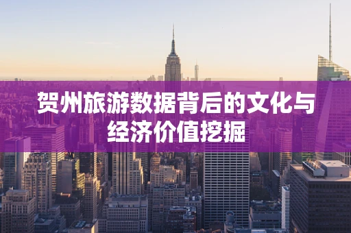 贺州旅游数据背后的文化与经济价值挖掘