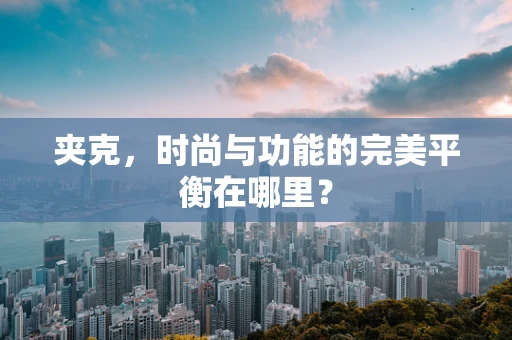 夹克，时尚与功能的完美平衡在哪里？