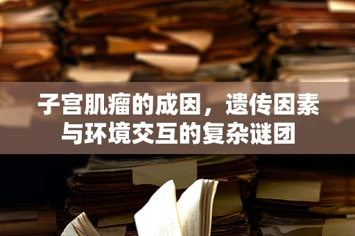子宫肌瘤的成因，遗传因素与环境交互的复杂谜团
