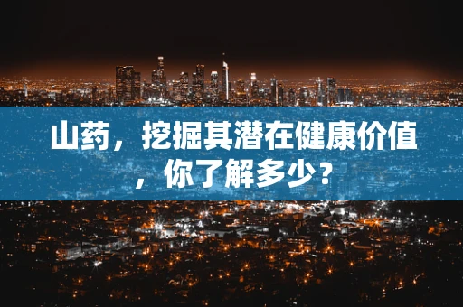 山药，挖掘其潜在健康价值，你了解多少？