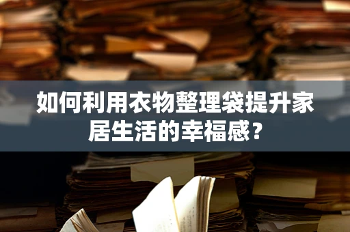 如何利用衣物整理袋提升家居生活的幸福感？