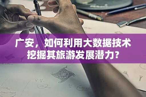 广安，如何利用大数据技术挖掘其旅游发展潜力？