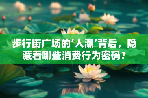 步行街广场的‘人潮’背后，隐藏着哪些消费行为密码？