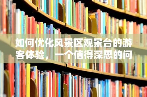 如何优化风景区观景台的游客体验，一个值得深思的问题