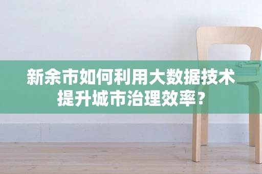 新余市如何利用大数据技术提升城市治理效率？