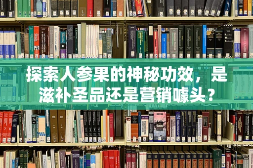 探索人参果的神秘功效，是滋补圣品还是营销噱头？