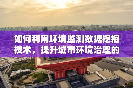 如何利用环境监测数据挖掘技术，提升城市环境治理的精准度？