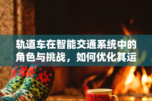 轨道车在智能交通系统中的角色与挑战，如何优化其运行效率？